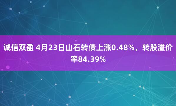 诚信双盈 4月23日山石转债上涨0.48%，转股溢价率84.39%