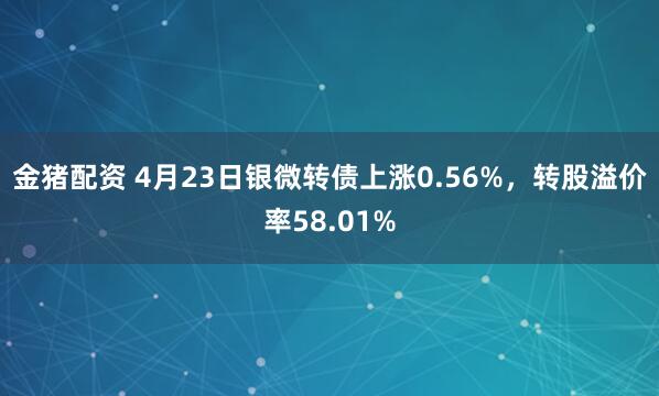 金猪配资 4月23日银微转债上涨0.56%，转股溢价率58.01%