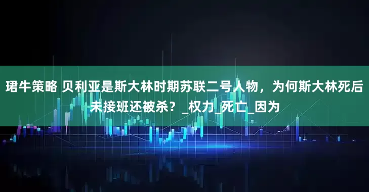 珺牛策略 贝利亚是斯大林时期苏联二号人物，为何斯大林死后未接班还被杀？_权力_死亡_因为
