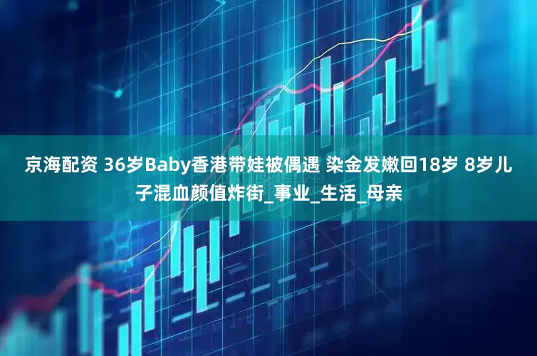 京海配资 36岁Baby香港带娃被偶遇 染金发嫩回18岁 8岁儿子混血颜值炸街_事业_生活_母亲