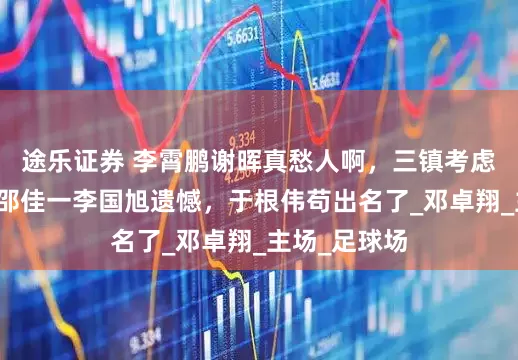 途乐证券 李霄鹏谢晖真愁人啊，三镇考虑扶正小邓！邵佳一李国旭遗憾，于根伟苟出名了_邓卓翔_主场_足球场