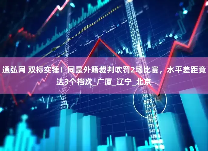 通弘网 双标实锤！同是外籍裁判吹罚2场比赛，水平差距竟达3个档次_广厦_辽宁_北京