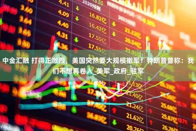 中金汇融 打得正激烈，美国突然要大规模撤军！特朗普曾称：我们不想再卷入_美军_政府_驻军