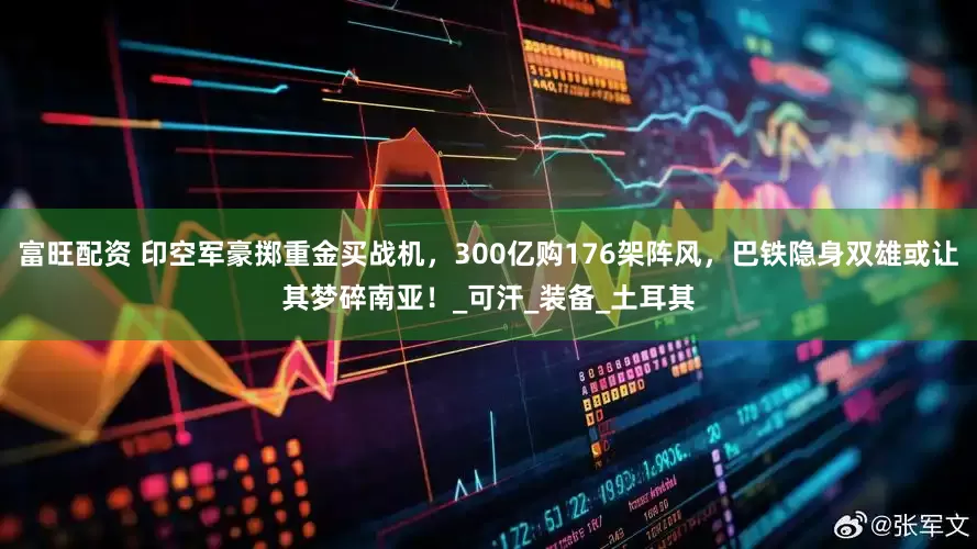 富旺配资 印空军豪掷重金买战机，300亿购176架阵风，巴铁隐身双雄或让其梦碎南亚！_可汗_装备_土耳其