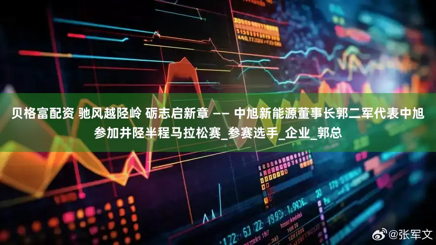贝格富配资 驰风越陉岭 砺志启新章 —— 中旭新能源董事长郭二军代表中旭参加井陉半程马拉松赛_参赛选手_企业_郭总