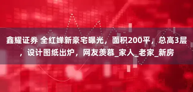 鑫耀证券 全红婵新豪宅曝光，面积200平，总高3层，设计图纸出炉，网友羡慕_家人_老家_新房