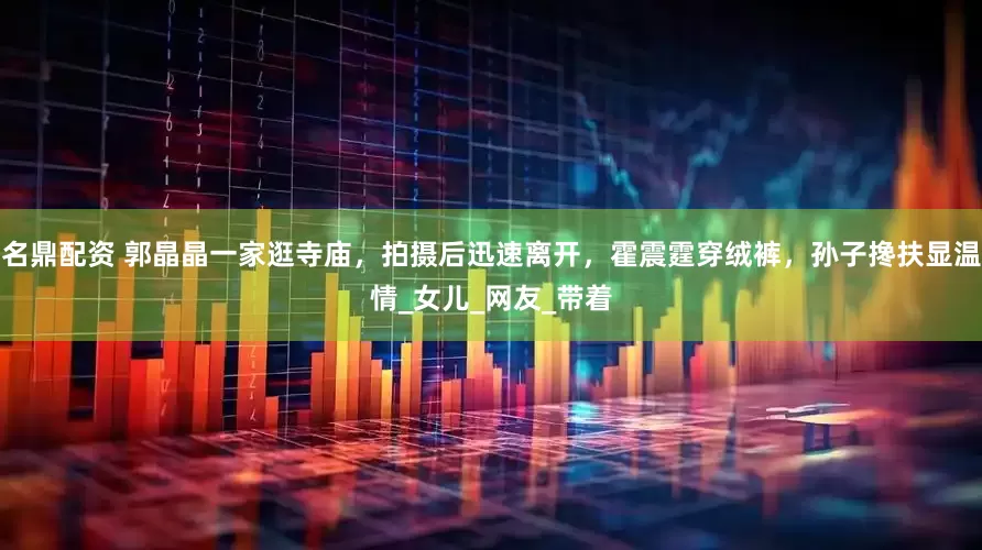 名鼎配资 郭晶晶一家逛寺庙，拍摄后迅速离开，霍震霆穿绒裤，孙子搀扶显温情_女儿_网友_带着