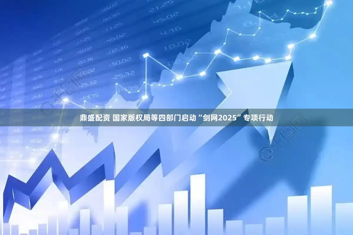 鼎盛配资 国家版权局等四部门启动“剑网2025”专项行动