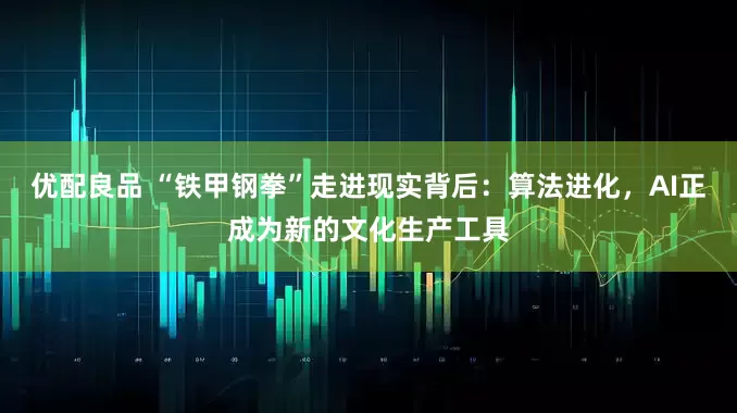 优配良品 “铁甲钢拳”走进现实背后：算法进化，AI正成为新的文化生产工具