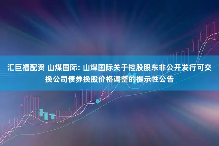 汇巨福配资 山煤国际: 山煤国际关于控股股东非公开发行可交换公司债券换股价格调整的提示性公告