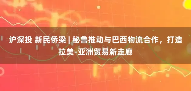 沪深投 新民侨梁 | 秘鲁推动与巴西物流合作，打造拉美-亚洲贸易新走廊