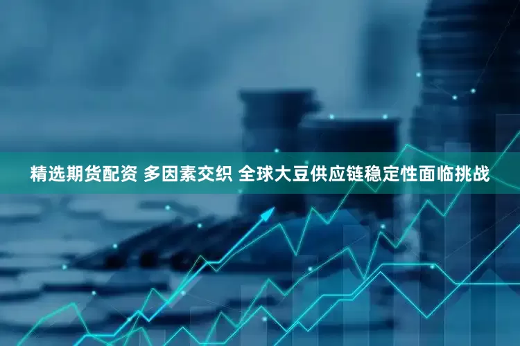 精选期货配资 多因素交织 全球大豆供应链稳定性面临挑战