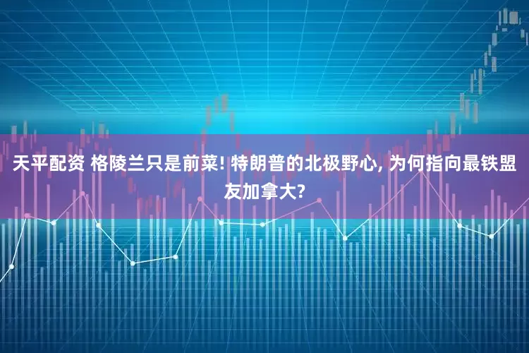 天平配资 格陵兰只是前菜! 特朗普的北极野心, 为何指向最铁盟友加拿大?