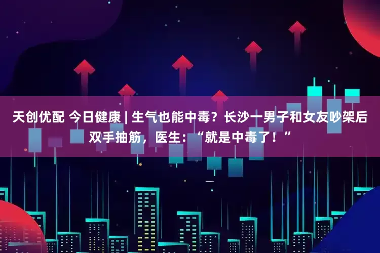 天创优配 今日健康 | 生气也能中毒？长沙一男子和女友吵架后双手抽筋，医生：“就是中毒了！”